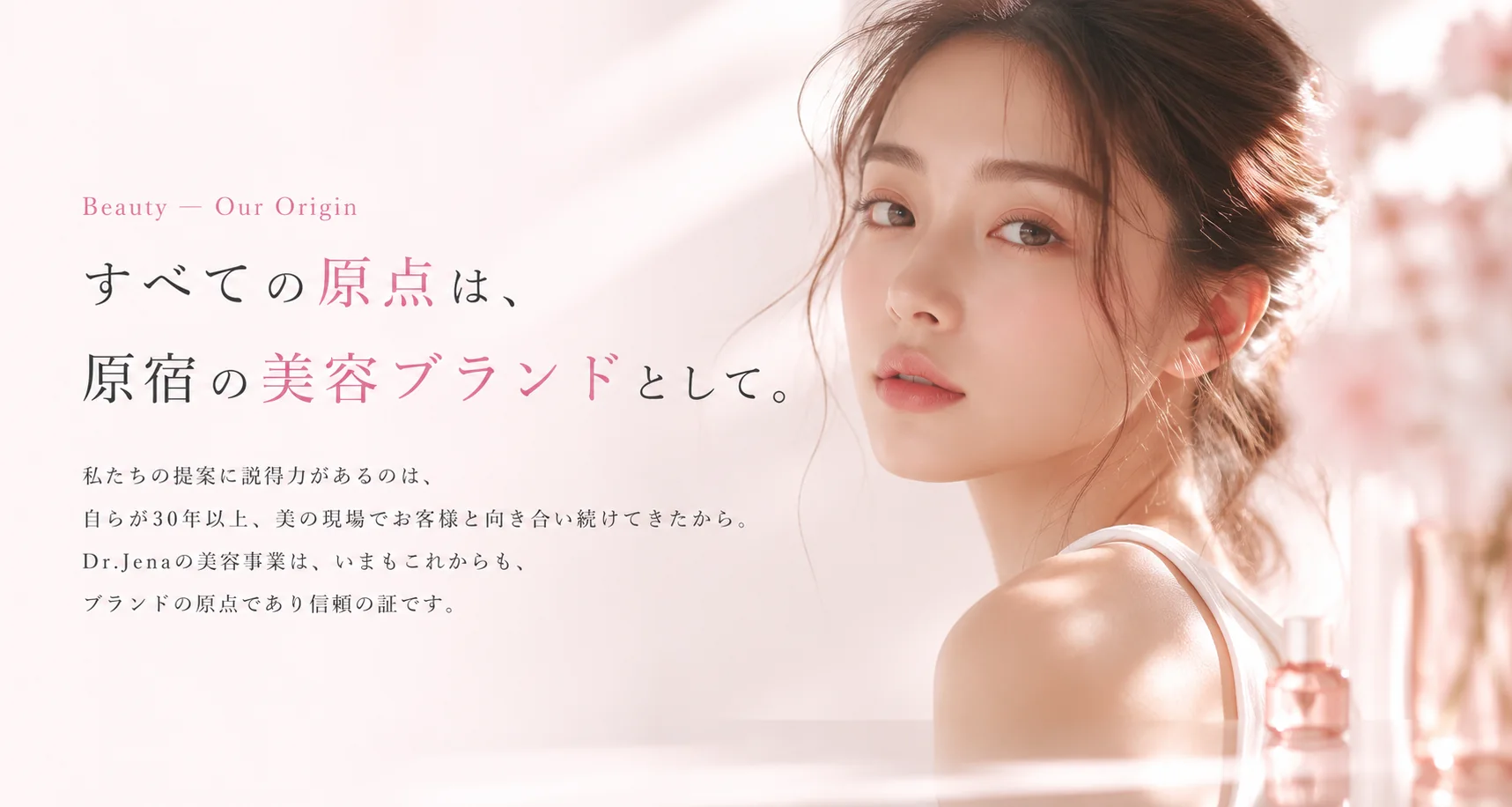 Beauty — Our Origin すべての原点は、原宿の美容ブランドとして。私たちの提案に説得力があるのは、自らが30年以上、美の現場でお客様と向き合い続けてきたから。Dr.Jenaの美容事業は、いまもこれからも、ブランドの原点であり信頼の証です。